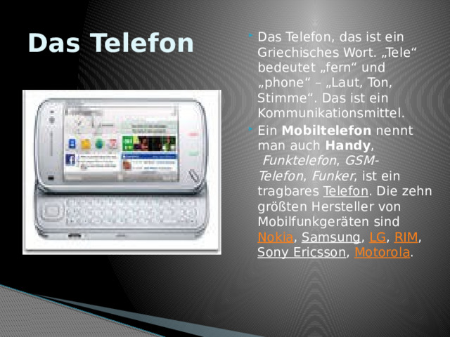 Das Telefon Das Telefon, das ist ein Griechisches Wort. „Tele“ bedeutet „fern“ und „phone“ – „Laut, Ton, Stimme“. Das ist ein Kommunikationsmittel. Ein  Mobiltelefon  nennt man auch  Handy ,   Funktelefon ,  GSM-Telefon ,  Funker , ist ein tragbares  Telefon . Die zehn größten Hersteller von Mobilfunkgeräten sind  Nokia , Samsung ,  LG ,  RIM ,  Sony Ericsson ,  Motorola . 