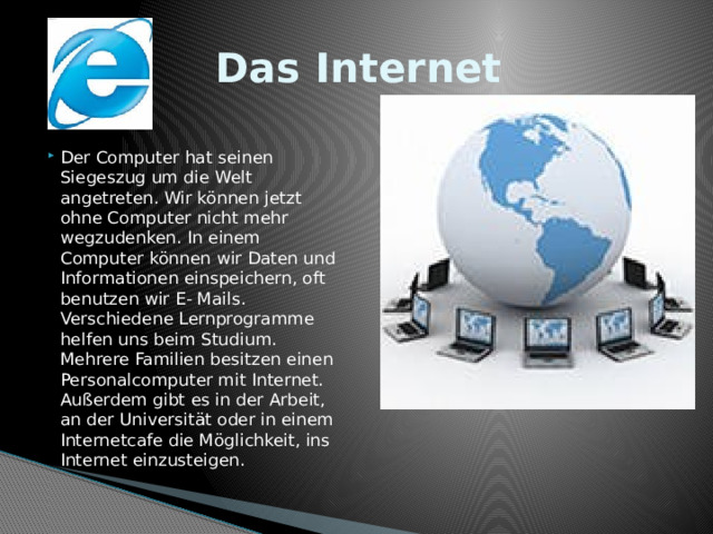 Das Internet Der Computer hat seinen Siegeszug um die Welt angetreten. Wir können jetzt ohne Computer nicht mehr wegzudenken. In einem Computer können wir Daten und Informationen einspeichern, oft benutzen wir E- Mails. Verschiedene Lernprogramme helfen uns beim Studium. Mehrere Familien besitzen einen Personalcomputer mit Internet. Außerdem gibt es in der Arbeit, an der Universität oder in einem Internetcafe die Möglichkeit, ins Internet einzusteigen. 