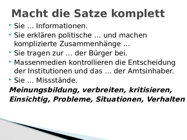 Macht die Satze komplett Sie … Informationen. Sie erklären politische … und machen komplizierte Zusammenhänge … Sie tragen zur … der Bürger bei. Massenmedien kontrollieren die Entscheidung der Institutionen und das … der Amtsinhaber. Sie … Missstände. Meinungsbildung, verbreiten, kritisieren, Einsichtig, Probleme, Situationen, Verhalten 