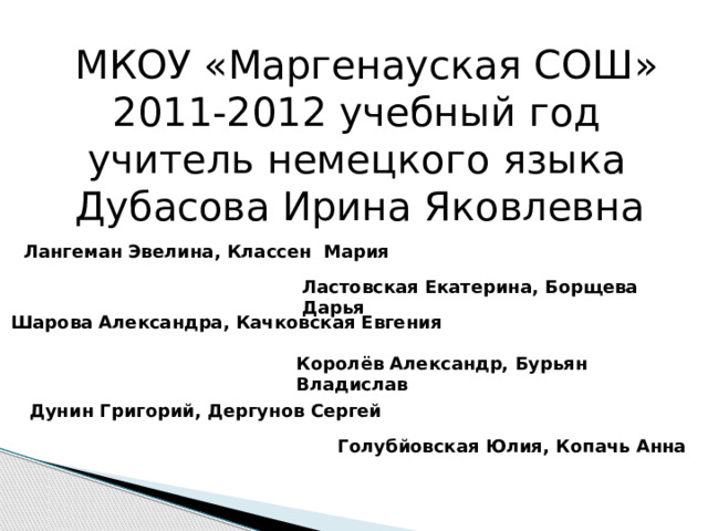 МКОУ «Маргенауская СОШ»  2011-2012 учебный год  учитель немецкого языка Дубасова Ирина Яковлевна Лангеман Эвелина, Классен Мария Ластовская Екатерина, Борщева Дарья Шарова Александра, Качковская Евгения Королёв Александр, Бурьян Владислав Дунин Григорий, Дергунов Сергей Голубйовская Юлия, Копачь Анна 