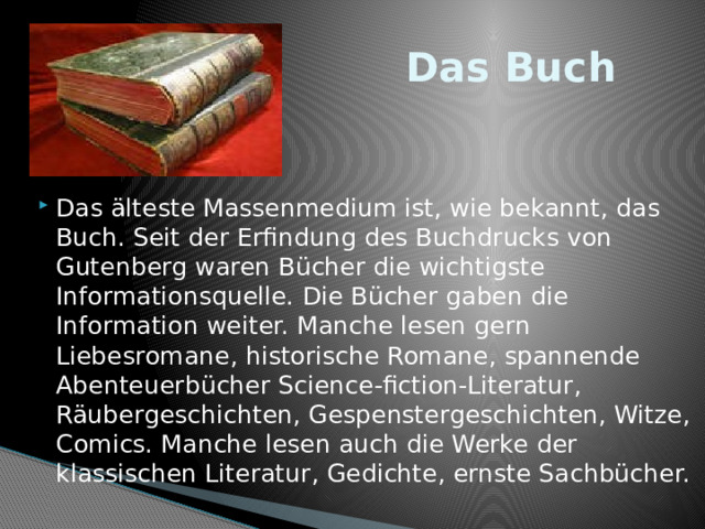  Das Buch Das älteste Massenmedium ist, wie bekannt, das Buch. Seit der Erfindung des Buchdrucks von Gutenberg waren Bücher die wichtigste Informationsquelle. Die Bücher gaben die Information weiter. Manche lesen gern Liebesromane, historische Romane, spannende Abenteuerbücher Science-fiction-Literatur, Räubergeschichten, Gespenstergeschichten, Witze, Comics. Manche lesen auch die Werke der klassischen Literatur, Gedichte, ernste Sachbücher. 