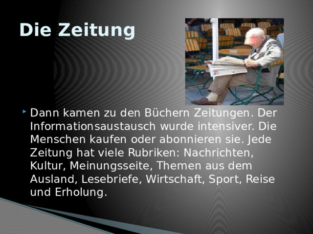 Die Zeitung Dann kamen zu den Büchern Zeitungen. Der Informationsaustausch wurde intensiver. Die Menschen kaufen oder abonnieren sie. Jede Zeitung hat viele Rubriken: Nachrichten, Kultur, Meinungsseite, Themen aus dem Ausland, Lesebriefe, Wirtschaft, Sport, Reise und Erholung. 