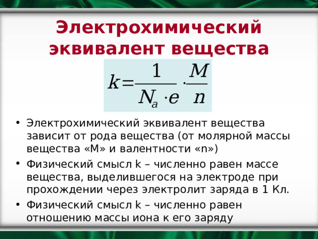 Электрохимический эквивалент вещества Электрохимический эквивалент вещества зависит от рода вещества (от молярной массы вещества «М» и валентности « n ») Физический смысл k – численно равен массе вещества, выделившегося на электроде при прохождении через электролит заряда в 1 Кл. Физический смысл k – численно равен отношению массы иона к его заряду 