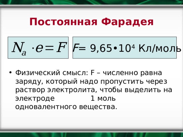Постоянная Фарадея F = 9,65•10 4 Кл/моль Физический смысл: F – численно равна заряду, который надо пропустить через раствор электролита, чтобы выделить на электроде 1 моль одновалентного вещества. 