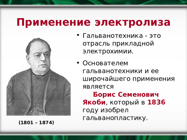 Применение электролиза Гальванотехника - это отрасль прикладной электрохимии. Основателем гальванотехники и ее широчайшего применения является Борис Семенович Якоби , который в 1836 году изобрел гальванопластику.    (1801 – 1874) 