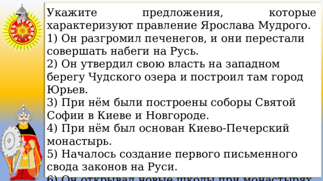 Укажите предложения, которые характеризуют правление Ярослава Мудрого. 1) Он разгромил печенегов, и они перестали совершать набеги на Русь. 2) Он утвердил свою власть на западном берегу Чудского озера и построил там город Юрьев. 3) При нём были построены соборы Святой Софии в Киеве и Новгороде. 4) При нём был основан Киево-Печерский монастырь. 5) Началось создание первого письменного свода законов на Руси. 6) Он открывал новые школы при монастырях и церквах, поощрял перевод церковных книг с греческого языка. 