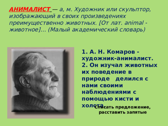 Списать предложение, расставить запятые АНИМАЛИСТ  — а, м. Художник или скульптор, изображающий в своих произведениях преимущественно животных. [От лат. animal - животное]… (Малый академический словарь)   1. А. Н. Комаров - художник-анималист. 2. Он изучал животных их поведение в природе делился с нами своими наблюдениями с помощью кисти и холста.