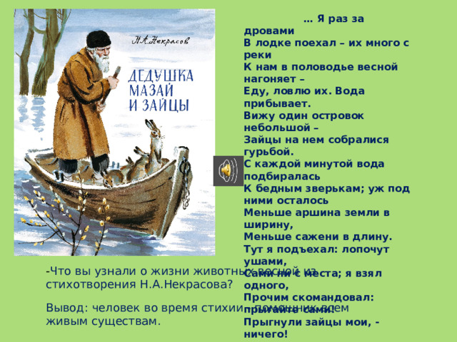 - Что вы узнали о жизни животных весной из стихотворения Н.А.Некрасова?  … Я раз за дровами В лодке поехал – их много с реки К нам в половодье весной нагоняет – Еду, ловлю их. Вода прибывает. Вижу один островок небольшой – Зайцы на нем собралися гурьбой. С каждой минутой вода подбиралась К бедным зверькам; уж под ними осталось Меньше аршина земли в ширину, Меньше сажени в длину. Тут я подъехал: лопочут ушами, Сами ни с места; я взял одного, Прочим скомандовал: прыгайте сами! Прыгнули зайцы мои, - ничего! Только уселась команда косая, Весь островочек пропал под водой… Вывод: человек во время стихии - помощник всем живым существам.