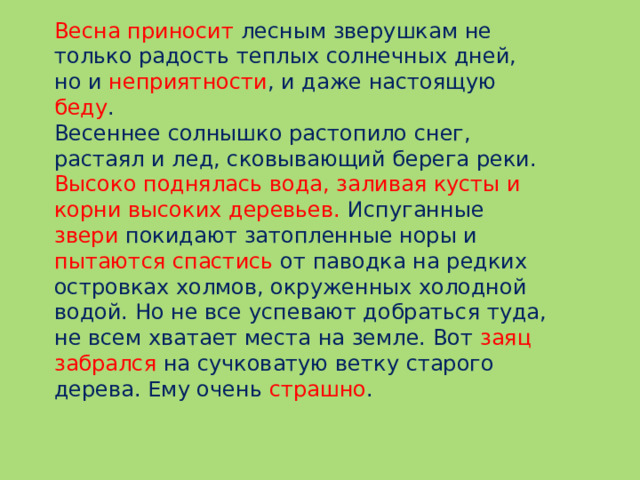 Весна приносит лесным зверушкам не только радость теплых солнечных дней, но и неприятности , и даже настоящую беду . Весеннее солнышко растопило снег, растаял и лед, сковывающий берега реки. Высоко поднялась вода, заливая кусты и корни высоких деревьев. Испуганные звери покидают затопленные норы и пытаются спастись от паводка на редких островках холмов, окруженных холодной водой. Но не все успевают добраться туда, не всем хватает места на земле. Вот заяц забрался на сучковатую ветку старого дерева. Ему очень страшно .