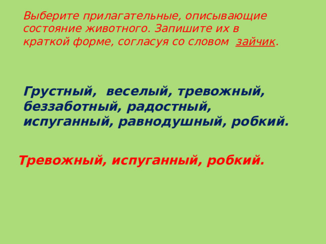 Тревожный, испуганный, робкий. Выберите прилагательные, описывающие состояние животного. Запишите их в краткой форме, согласуя со словом зайчик . Грустный, веселый, тревожный, беззаботный, радостный, испуганный, равнодушный, робкий.