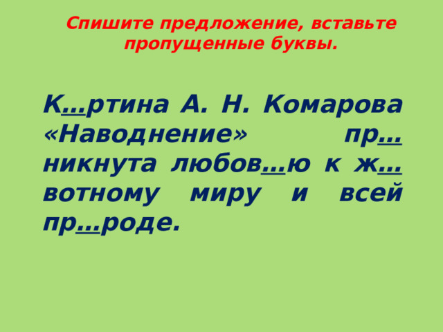 Спишите предложение, вставьте пропущенные буквы.  К … ртина А. Н. Комарова «Наводнение» пр … никнута любов … ю к ж … вотному миру и всей пр … роде.