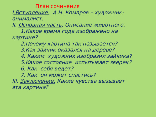 План сочинения I .Вступление. А.Н. Комаров – художник-анималист. II. Основная часть . Описание животного.  1.Какое время года изображено на картине?   2.Почему картина так называется?  3.Как зайчик оказался на дереве?  4. Каким  художник изобразил зайчика?  5.Какое состояние  испытывает зверек?  6. Как  себя ведет?  7. Как  он может спастись? III. Заключение. Какие чувства вызывает  эта картина? 