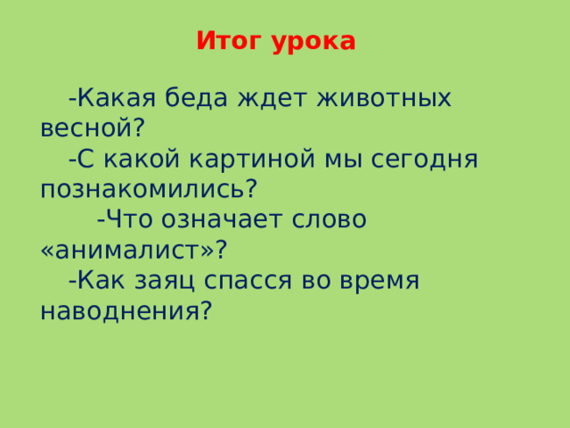 Итог урока  -Какая беда ждет животных весной?  -С какой картиной мы сегодня познакомились?   -Что означает слово «анималист»?  -Как заяц спасся во время наводнения?