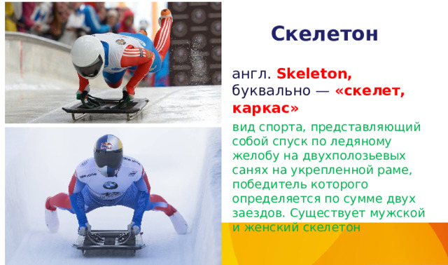 Скелетон англ. Skeleton,  буквально — «скелет, каркас» вид спорта, представляющий собой спуск по ледяному желобу на двухполозьевых санях на укрепленной раме, победитель которого определяется по сумме двух заездов. Существует мужской и женский скелетон 
