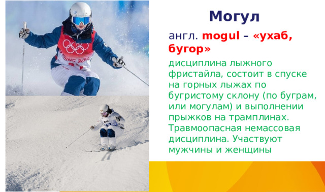 Могул англ. mogul – «ухаб, бугор» дисциплина лыжного фристайла, состоит в спуске на горных лыжах по бугристому склону (по буграм, или могулам) и выполнении прыжков на трамплинах. Травмоопасная немассовая дисциплина. Участвуют мужчины и женщины 