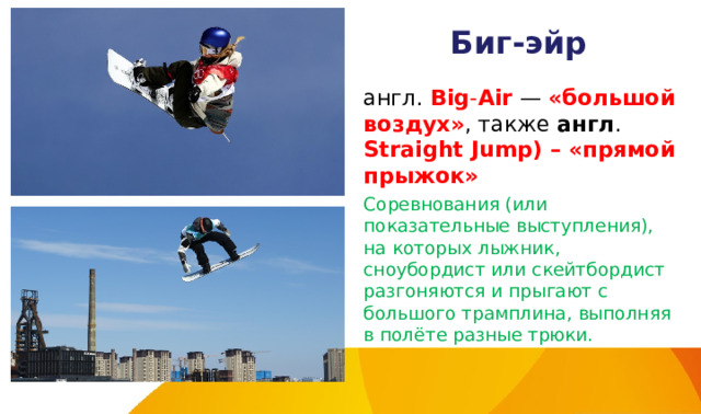 Биг-эйр англ.  Big - Air  — «большой воздух» , также  англ . Straight Jump) – «прямой прыжок» Соревнования (или показательные выступления), на которых лыжник, сноубордист или скейтбордист разгоняются и прыгают с большого трамплина, выполняя в полёте разные трюки. 
