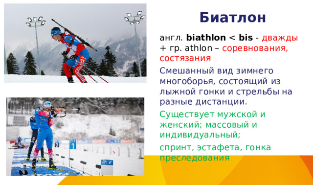 Биатлон англ.  biathlon  bis - дважды + гр. athlon – соревнования, состязания Смешанный вид зимнего многоборья, состоящий из лыжной гонки и стрельбы на разные дистанции. Существует мужской и женский; массовый и индивидуальный; спринт, эстафета, гонка преследования 