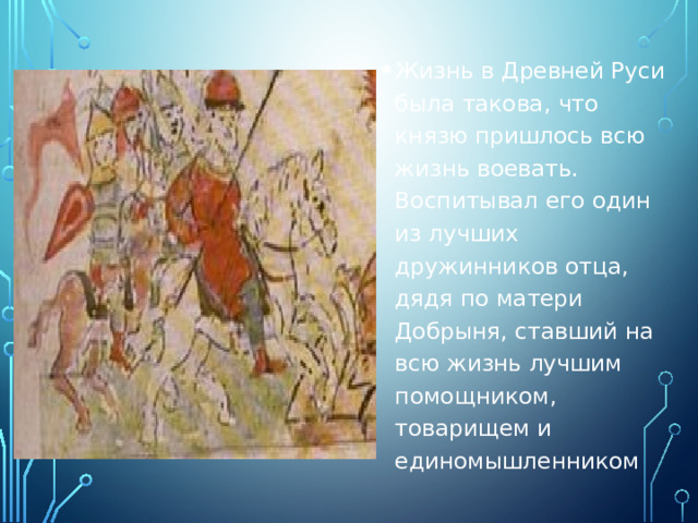 Жизнь в Древней Руси была такова, что князю пришлось всю жизнь воевать. Воспитывал его один из лучших дружинников отца, дядя по матери Добрыня, ставший на всю жизнь лучшим помощником, товарищем и единомышленником 