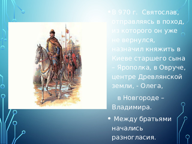 В 970 г. Святослав, отправляясь в поход, из которого он уже не вернулся, назначил княжить в Киеве старшего сына – Ярополка, в Овруче, центре Древлянской земли, - Олега,  в Новгороде – Владимира.  Между братьями начались разногласия. 