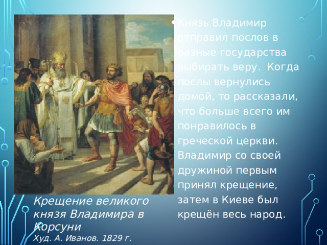 Князь Владимир отправил послов в разные государства выбирать веру. Когда послы вернулись домой, то рассказали, что больше всего им понравилось в греческой церкви. Владимир со своей дружиной первым принял крещение, затем в Киеве был крещён весь народ. Крещение великого князя Владимира в Корсуни  Худ. А. Иванов. 1829 г. 