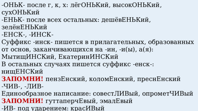 -ОНЬК- после г, к, х: лёгОНЬКий, высокОНЬКий, сухОНЬКий -ЕНЬК- после всех остальных: дешёвЕНЬКий, зелёнЕНЬКий  -ЕНСК-, -ИНСК-   Суффикс -инск- пишется в прилагательных, образованных от основ, заканчивающихся на -ин, -и(ы), а(я): МытищИНСКий, ЕкатеринИНСКий   В остальных случаях пишется суффикс -енск-: нищЕНСКий  ЗАПОМНИ! пензЕнский, коломЕнский, преснЕнский  -ЧИВ-, -ЛИВ- Единообразное написание: совестЛИВый, опрометЧИВый ЗАПОМНИ! гуттаперчЕвый, эмалЕвый -ИВ- под ударением: красИВый -ЕВ- без ударения: дождЕВой ЗАПОМНИ! милостИвый, юродИвый 