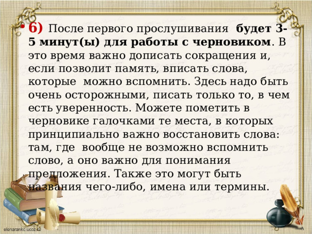 6)  После первого прослушивания будет 3-5 минут(ы) для работы с черновиком . В это время важно дописать сокращения и, если позволит память, вписать слова, которые можно вспомнить. Здесь надо быть очень осторожными, писать только то, в чем есть уверенность. Можете пометить в черновике галочками те места, в которых принципиально важно восстановить слова: там, где вообще не возможно вспомнить слово, а оно важно для понимания предложения. Также это могут быть названия чего-либо, имена или термины.    