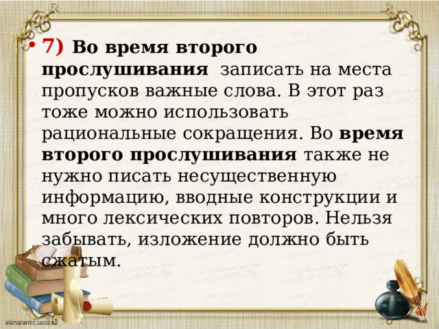 7) Во время второго прослушивания  записать на места пропусков важные слова. В этот раз тоже можно использовать рациональные сокращения. Во время второго прослушивания также не нужно писать несущественную информацию, вводные конструкции и много лексических повторов. Нельзя забывать, изложение должно быть сжатым.   