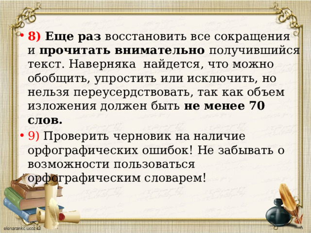 8)  Еще раз восстановить все сокращения и прочитать внимательно получившийся текст. Наверняка найдется, что можно обобщить, упростить или исключить, но нельзя переусердствовать, так как объем изложения должен быть не менее 70 слов. 9) Проверить черновик на наличие орфографических ошибок! Не забывать о возможности пользоваться орфографическим словарем!   