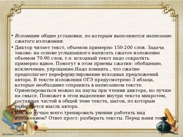 Вспомним общие установки, по которым выполняется написание сжатого изложения . Диктор читает текст, объемом примерно 150-200 слов. Задача такова: на основе услышанного написать сжатое изложение объемом 70-90 слов, т.е. исходный текст надо сократить примерно вдвое. Помогут в этом приемы сжатия: обобщение, исключение, упрощение.Надо помнить , что сжатие предполагает переформулирование исходных предложений автора. В тексте изложения ОГЭ предусмотрено 3 абзаца, которые необходимо сохранить в написанном тексте. Ориентироваться можно на паузы при чтении диктора, но лучше на смысл. Поможет в этом выделение внутри текста микротем, составных частей в общей теме текста, шагов, по которым развивается мысль автора. Как же лучше всего тренировать умения работать над изложением? Ответ прост: разбирать тексты. Перед нами текст. 