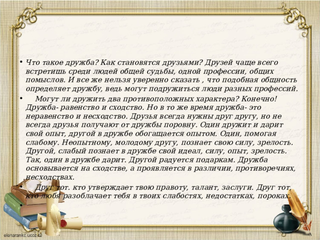 Что такое дружба? Как становятся друзьями? Друзей чаще всего встретишь среди людей общей судьбы, одной профессии, общих помыслов. И все же нельзя уверенно сказать , что подобная общность определяет дружбу, ведь могут подружиться люди разных профессий.  Могут ли дружить два противоположных характера? Конечно! Дружба- равенство и сходство. Но в то же время дружба- это неравенство и несходство. Друзья всегда нужны друг другу, но не всегда друзья получают от дружбы поровну. Один дружит и дарит свой опыт, другой в дружбе обогащается опытом. Один, помогая слабому. Неопытному, молодому другу, познает свою силу, зрелость. Другой, слабый познает в дружбе свой идеал, силу, опыт, зрелость. Так, один в дружбе дарит. Другой радуется подаркам. Дружба основывается на сходстве, а проявляется в различии, противоречиях, несходствах.  Друг тот. кто утверждает твою правоту, талант, заслуги. Друг тот, кто любя разоблачает тебя в твоих слабостях, недостатках, пороках.   