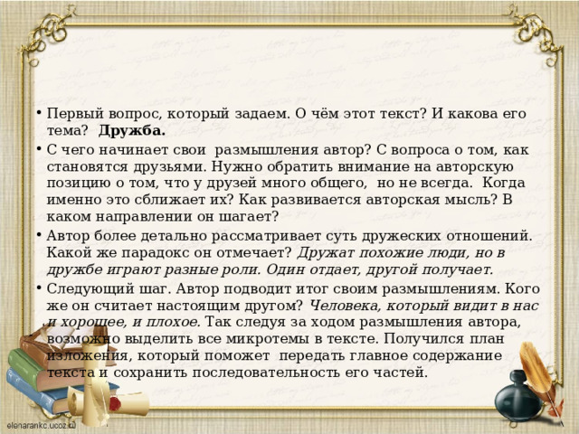 Первый вопрос, который задаем. О чём этот текст? И какова его тема? Дружба. С чего начинает свои размышления автор? С вопроса о том, как становятся друзьями. Нужно обратить внимание на авторскую позицию о том, что у друзей много общего, но не всегда. Когда именно это сближает их? Как развивается авторская мысль? В каком направлении он шагает? Автор более детально рассматривает суть дружеских отношений. Какой же парадокс он отмечает? Дружат похожие люди, но в дружбе играют разные роли. Один отдает, другой получает. Следующий шаг. Автор подводит итог своим размышлениям. Кого же он считает настоящим другом? Человека, который видит в нас и хорошее, и плохое. Так следуя за ходом размышления автора, возможно выделить все микротемы в тексте. Получился план изложения, который поможет передать главное содержание текста и сохранить последовательность его частей. 