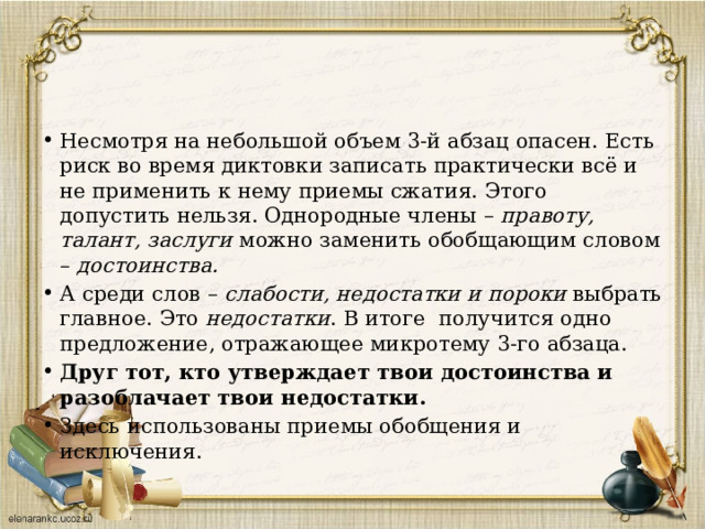 Несмотря на небольшой объем 3-й абзац опасен. Есть риск во время диктовки записать практически всё и не применить к нему приемы сжатия. Этого допустить нельзя. Однородные члены – правоту, талант, заслуги можно заменить обобщающим словом – достоинства. А среди слов – слабости, недостатки и пороки выбрать главное. Это недостатки . В итоге получится одно предложение, отражающее микротему 3-го абзаца. Друг тот, кто утверждает твои достоинства и разоблачает твои недостатки. Здесь использованы приемы обобщения и исключения. 