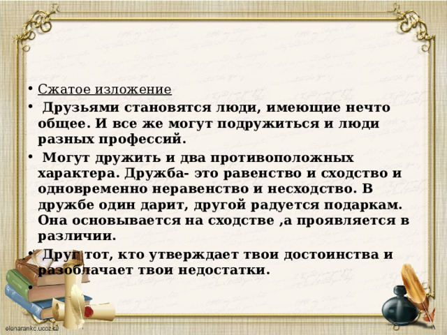 Сжатое изложение  Друзьями становятся люди, имеющие нечто общее. И все же могут подружиться и люди разных профессий.  Могут дружить и два противоположных характера. Дружба- это равенство и сходство и одновременно неравенство и несходство. В дружбе один дарит, другой радуется подаркам. Она основывается на сходстве ,а проявляется в различии.  Друг тот, кто утверждает твои достоинства и разоблачает твои недостатки.   