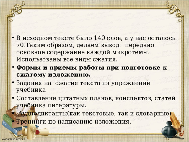 В исходном тексте было 140 слов, а у нас осталось 70.Таким образом, делаем вывод: передано основное содержание каждой микротемы. Использованы все виды сжатия. Формы и приемы работы при подготовке к сжатому изложению. Задания на сжатие текста из упражнений учебника Составление цитатных планов, конспектов, статей учебника литературы.  Аудиодиктанты(как текстовые, так и словарные) Тренинги по написанию изложения. 