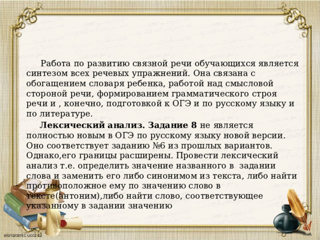  Работа по развитию связной речи обучающихся является синтезом всех речевых упражнений. Она связана с обогащением словаря ребенка, работой над смысловой стороной речи, формированием грамматического строя речи и , конечно, подготовкой к ОГЭ и по русскому языку и по литературе.  Лексический анализ. Задание 8 не является полностью новым в ОГЭ по русскому языку новой версии. Оно соответствует заданию №6 из прошлых вариантов. Однако,его границы расширены. Провести лексический анализ т.е. определить значение названного в задании слова и заменить его либо синонимом из текста, либо найти противоположное ему по значению слово в тексте(антоним),либо найти слово, соответствующее указанному в задании значению 