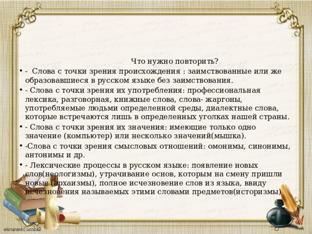  Что нужно повторить? - Слова с точки зрения происхождения : заимствованные или же образовавшиеся в русском языке без заимствования. - Слова с точки зрения их употребления: профессиональная лексика, разговорная, книжные слова, слова- жаргоны, употребляемые людьми определенной среды, диалектные слова, которые встречаются лишь в определенных уголках нашей страны. - Слова с точки зрения их значения: имеющие только одно значение (компьютер) или несколько значений(мышка). -Слова с точки зрения смысловых отношений: омонимы, синонимы, антонимы и др. - Лексические процессы в русском языке: появление новых слов(неологизмы), утрачивание основ, которым на смену пришли новые (архаизмы), полное исчезновение слов из языка, ввиду исчезновения называемых этими словами предметов(историзмы) 