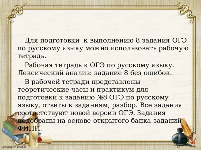  Для подготовки к выполнению 8 задания ОГЭ по русскому языку можно использовать рабочую тетрадь.  Рабочая тетрадь к ОГЭ по русскому языку. Лексический анализ: задание 8 без ошибок.  В рабочей тетради представлены теоретические часы и практикум для подготовки к заданию №8 ОГЭ по русскому языку, ответы к заданиям, разбор. Все задания соответствуют новой версии ОГЭ. Задания подобраны на основе открытого банка заданий ФИПИ. 