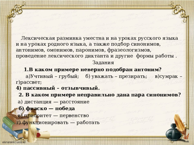  Лексическая разминка уместна и на уроках русского языка и на уроках родного языка, а также подбор синонимов, антонимов, омонимов, паронимов, фразеологизмов, проведение лексического диктанта и другие формы работы .  Задания  1.В каком примере неверно подобран антоним?  а)Учтивый – грубый; б) уважать – презирать; в)сумрак – г)рассвет;  4) пассивный – отзывчивый.  2. В каком примере неправильно дана пара синонимов?  а) дистанция — расстояние  б) фиаско — победа  в) приоритет — первенство  г) функционировать — работать 