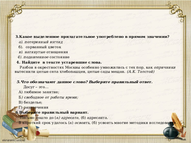  3.Какое выделенное прилагательное употреблено в прямом значении?  а). потерянный   взгляд  б). сорванный цветок  в). натянутые   отношения  4). подавленное   состояние  4. Найдите в тексте устаревшие слова.  Разбои в окрестностях Москвы особенно умножились с тех пор, как опричники вытеснили целые села хлебопашцев, целые сады мещан.  (А.К. Толстой)    5.Что обозначают данное слово? Выберите правильный ответ.  Досуг – это…  А) любимое занятие;  Б ) свободное от работы время;  В) безделье;  Г) развлечения  6.Выберите правильный вариант.  Письмо дошло до (а ) адресата , (б) адресанта.  В короткий срок удалось (а) освоить, (б) усвоить многие методики исследования. 