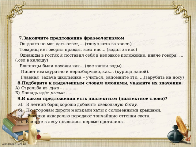  7.Закончите предложение фразеологизмом    Он долго не мог дать ответ,….(тянул кота за хвост.)  Товарищ не говорил правды, всех нас… (водил за нос)  Однажды в гостях я поставил себя в неловкое положение, иначе говоря, …(.сел в калошу)  Близнецы были похожи как... (две капли воды).  Пишет неаккуратно и неразборчиво, как... (курица лапой).  Главная задача школьника – учиться, запомните это, …(зарубить на носу)  8.Подберите к выделенным словам омонимы, укажите их значение.  А) Стрельба из лука - ……….  Б) Лошадь идёт рысью - …  9.В каком предложении есть диалектизм (диалектное слово)?  а). В летний борщ хорошо добавить свекольную ботву.  б). По сторонам дороги мелькали хаты с соломенными крышами.  в). Рисунки акварелью передают тончайшие оттенки света.  г). В марте в лесу появились первые проталины. 