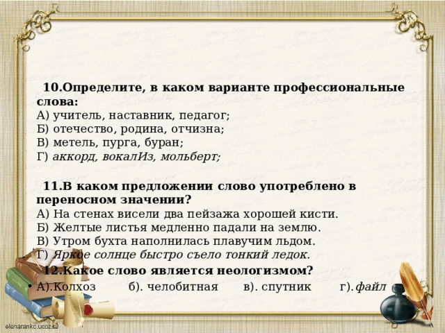  10.Определите, в каком варианте профессиональные слова:  А) учитель, наставник, педагог;  Б) отечество, родина, отчизна;  В) метель, пурга, буран;  Г) аккорд, вокалИз, мольберт;    11.В каком предложении слово употреблено в переносном значении?  А) На стенах висели два пейзажа хорошей кисти.  Б) Желтые листья медленно падали на землю.  В) Утром бухта наполнилась плавучим льдом.  Г) Яркое солнце быстро съело тонкий ледок.  12.Какое слово является неологизмом? А).Колхоз б). челобитная в). спутник г). файл 