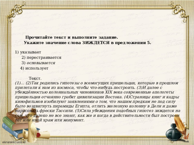  Прочитайте текст и выполните задание.   Укажите значение слова ЗИЖДЕТСЯ в предложении 5.     1) указывает  2) перестраивается  3) основывается  4) использует     Текст.   (1)… (2)Так родились гипотезы о всемогущих пришельцах, которые в прошлом прилетали к нам из космоса, чтобы что-нибудь построить. (3)И далее с убеждённостью колониальных чиновников XIX века современные апологеты пришельцев отчаянно грабят цивилизации Востока. (4)Страницы книг и кадры кинофильмов изобилуют заявлениями о том, что нашим предкам не под силу было воздвигнуть пирамиды Египта, отлить железную колонну в Дели и даже нарисовать фрески Тассили. (5)Сила убеждения подобных гипотез зиждется на том, что далеко не все знают, как же и когда в действительности был построен тот или иной храм или монумент.   