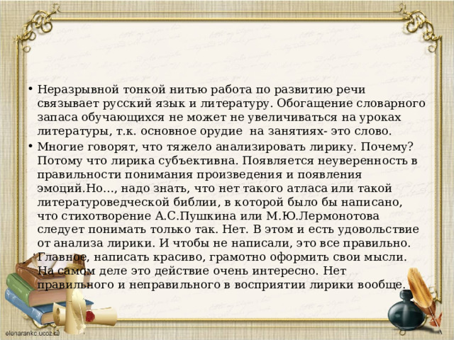 Неразрывной тонкой нитью работа по развитию речи связывает русский язык и литературу. Обогащение словарного запаса обучающихся не может не увеличиваться на уроках литературы, т.к. основное орудие на занятиях- это слово. Многие говорят, что тяжело анализировать лирику. Почему? Потому что лирика субъективна. Появляется неуверенность в правильности понимания произведения и появления эмоций.Но…, надо знать, что нет такого атласа или такой литературоведческой библии, в которой было бы написано, что стихотворение А.С.Пушкина или М.Ю.Лермонотова следует понимать только так. Нет. В этом и есть удовольствие от анализа лирики. И чтобы не написали, это все правильно. Главное, написать красиво, грамотно оформить свои мысли. На самом деле это действие очень интересно. Нет правильного и неправильного в восприятии лирики вообще. 