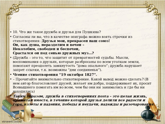 10. Что же такое дружба и друзья для Пушкина? Согласны ли вы, что в качестве эпиграфа можно взять строчки из стихотворения: Друзья мои, прекрасен наш союз!  Он, как душа, неразделим и вечен –   Неколебим, свободен и беспечен,  Срастался он под сенью дружных муз…? (Дружба – это то, что защитит от превратностей судьбы. Мысли, воспоминания о друзьях, которые разбросаны по всем уголкам земли, помогают преодолеть замкнутость “дома опального”; дружба нарушает запрет ссылки, т.к. возможны “дни соединенья”). Чтение стихотворения “19 октября 1827”. –  Прочитайте внимательно стихотворение. Какой вывод можно сделать? (В нем автор благословляет друзей, желает им добра, поддерживает их, просит Всевышнего помогать им во всем, чем бы они ни занимались и где бы ни находились) Таким образом, дружба в стихотворениях поэта – это целая жизнь, прожитая вместе, в течение которой друзья делили все радости и горе, взлеты и падения, победы и неудачи, надежды и разочарования. 