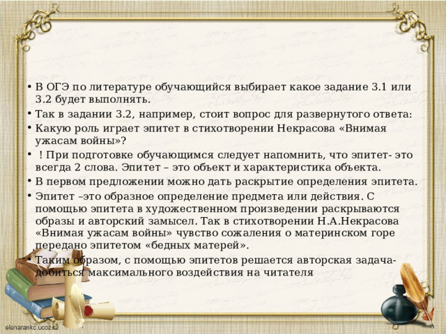 В ОГЭ по литературе обучающийся выбирает какое задание 3.1 или 3.2 будет выполнять. Так в задании 3.2, например, стоит вопрос для развернутого ответа: Какую роль играет эпитет в стихотворении Некрасова «Внимая ужасам войны»?  ! При подготовке обучающимся следует напомнить, что эпитет- это всегда 2 слова. Эпитет – это объект и характеристика объекта. В первом предложении можно дать раскрытие определения эпитета. Эпитет –это образное определение предмета или действия. С помощью эпитета в художественном произведении раскрываются образы и авторский замысел. Так в стихотворении Н.А.Некрасова «Внимая ужасам войны» чувство сожаления о материнском горе передано эпитетом «бедных матерей». Таким образом, с помощью эпитетов решается авторская задача- добиться максимального воздействия на читателя 