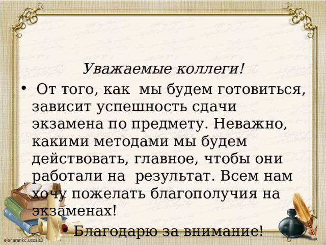 Уважаемые коллеги!  От того, как мы будем готовиться, зависит успешность сдачи экзамена по предмету. Неважно, какими методами мы будем действовать, главное, чтобы они работали на результат. Всем нам хочу пожелать благополучия на экзаменах! Благодарю за внимание! 