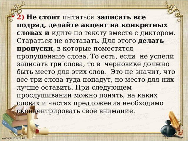 2)  Не стоит пытаться записать все подряд, делайте акцент на конкретных словах и идите по тексту вместе с диктором. Стараться не отставать. Для этого делать пропуски , в которые поместятся пропущенные слова. То есть, если не успели записать три слова, то в черновике должно быть место для этих слов.  Это не значит, что все три слова туда попадут, но место для них лучше оставить. При следующем прослушивании можно понять, на каких словах и частях предложения необходимо сконцентрировать свое внимание.   