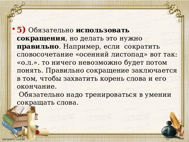  5 ) Обязательно использовать сокращения , но делать это нужно правильно . Например, если сократить словосочетание «осенний листопад» вот так: «о.л.». то ничего невозможно будет потом понять. Правильно сокращение заключается в том, чтобы захватить корень слова и его окончание.  Обязательно надо тренироваться в умении сокращать слова.      