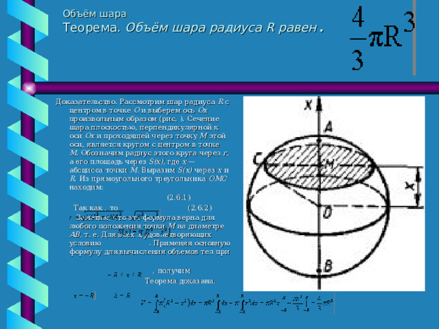 Объём шара  Теорема. Объём шара радиуса R равен  .   Доказательство. Рассмотрим шар радиуса R  с  центром в точке О и выберем ось Ох произвольным образом (рис. ). Сечение шара плоскостью, перпендикулярной к оси Ох и проходя­щей через точку М этой оси, является кругом с центром в точке М. Обозначим радиус этого круга через r, а его площадь через S(х), где х — абсцисса точки М. Выразим S(х) через х и R. Из прямоугольного треугольника ОМС находим:                    (2.6.1)  Так как , то  (2.6.2)           Заметим, что эта формула верна для любого положения точки М на диаметре АВ, т. е. Для всех х, удовлетворяющих условию  . Применяя основную формулу для вычисления объемов тел при     , получим   Теорема доказана. 