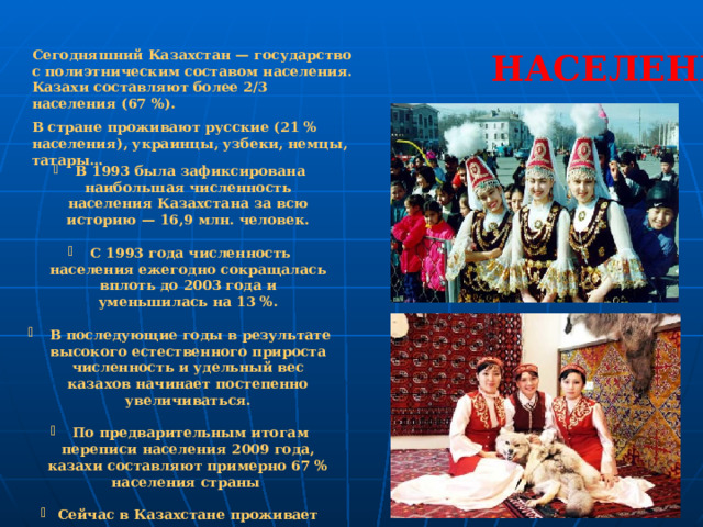 Сегодняшний Казахстан — государство с полиэтническим составом населения. Казахи составляют более 2/3 населения (67 %). НАСЕЛЕНИЕ В стране проживают русские (21 % населения), украинцы, узбеки, немцы, татары…   В 1993 была зафиксирована наибольшая численность населения Казахстана за всю историю — 16,9 млн. человек.   С 1993 года численность населения ежегодно сокращалась вплоть до 2003 года и уменьшилась на 13 %.   В последующие годы в результате высокого естественного прироста численность и удельный вес казахов начинает постепенно увеличиваться.   По предварительным итогам переписи населения 2009 года, казахи составляют примерно 67 % населения страны  Сейчас в Казахстане проживает около 15 млн. человек. 